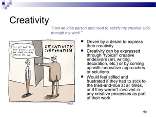 Creativity
             "I am an idea person and need to satisfy my creative side
             through my work."

                                 Driven by a desire to express
                                  their creativity
                                 Creativity can be expressed
                                  through "typical" creative
                                  endeavors (art, writing,
                                  decoration, etc.) or by coming
                                  up with innovative approaches
                                  or solutions
                                 Would feel stifled and
                                  frustrated if they had to stick to
                                  the tried-and-true at all times,
                                  or if they weren't involved in
                                  any creative processes as part
                                  of their work


                                                                  43
 