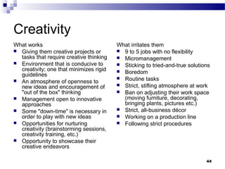 Creativity
What works                               What irritates them
 Giving them creative projects or        9 to 5 jobs with no flexibility
  tasks that require creative thinking    Micromanagement
 Environment that is conducive to        Sticking to tried-and-true solutions
  creativity; one that minimizes rigid    Boredom
  guidelines
                                          Routine tasks
 An atmosphere of openness to
                                          Strict, stifling atmosphere at work
  new ideas and encouragement of
  "out of the box" thinking               Ban on adjusting their work space
 Management open to innovative            (moving furniture, decorating,
  approaches                               bringing plants, pictures etc.)
 Some "down-time" is necessary in        Strict, all-business décor
  order to play with new ideas            Working on a production line
 Opportunities for nurturing             Following strict procedures
  creativity (brainstorming sessions,
  creativity training, etc.)
 Opportunity to showcase their
  creative endeavors

                                                                             44
 