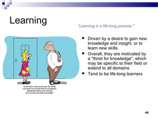 Learning   “Learning is a life-long process."


                Driven by a desire to gain new
                 knowledge and insight, or to
                 learn new skills
                Overall, they are motivated by
                 a "thirst for knowledge", which
                 may be specific to their field or
                 extend to all domains
                Tend to be life-long learners




                                                45
 