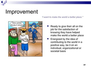 Improvement
              “I want to make the world a better place."


                      Ready to give their all on the
                       job for the satisfaction of
                       knowing they have helped
                       make the world a better place
                      Energized by the idea of
                       contributing to the world in a
                       positive way, be it on an
                       individual, organizational or
                       societal basis




                                                           47
 
