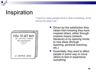 Inspiration
              “I want to make people think or feel something, to be
              moved by what I do."

                              Driven by the satisfaction they
                               obtain from knowing they have
                               inspired others, either through
                               creative means (artwork,
                               literature) or by opening minds
                               to new ideas (through
                               teaching, personal coaching,
                               etc.)
                              Essentially, they want to affect
                               people in some way or move
                               others to feel or experience
                               something


                                                                49
 