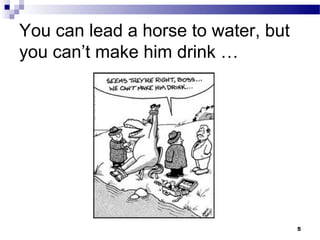 You can lead a horse to water, but
you can’t make him drink …




                                     5
 