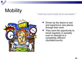 Mobility
           “I want my work to take me to new places."



                   Driven by the desire to see
                    and experience new places
                    through their work.
                   They want the opportunity to
                    travel regularly or possibly
                    even to relocate to a
                    completely different
                    city/state/country




                                                    65
 