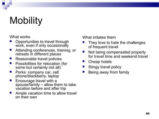 Mobility
What works                              What irritates them
 Opportunities to travel through        They love to hate the challenges
  work, even if only occasionally         of frequent travel
 Attending conferences, training, or
                                         Not being compensated properly
  retreats in different places
 Reasonable travel policies
                                          for travel time and weekend travel
                                         Cheap hotels
 Possibilities for relocation (for
  some but certainly not all)            Stingy travel policy
 Perks: company car, cell               Being away from family
  phone/blackberry, laptop
 Encourage travel with a
  spouse/family – allow them to take
  vacation before and after trip
 Ample vacation time to allow travel
  on their own



                                                                          66
 