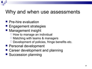 Why and when use assessments
   Pre-hire evaluation
   Engagement strategies
   Management insight
     How to manage an individual
     Matching with teams & managers
     Development of policies, fringe benefits etc.
   Personal development
   Career development and planning
   Succession planning

                                                      7
 