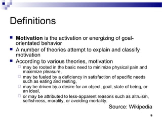 Definitions
   Motivation is the activation or energizing of goal-
    orientated behavior
   A number of theories attempt to explain and classify
    motivation
   According to various theories, motivation
     may be rooted in the basic need to minimize physical pain and
      maximize pleasure,
     may be fueled by a deficiency in satisfaction of specific needs
      such as eating and resting,
     may be driven by a desire for an object, goal, state of being, or
      an ideal,
     or may be attributed to less-apparent reasons such as altruism,
      selfishness, morality, or avoiding mortality.
                                                  Source: Wikipedia
                                                                          9
 