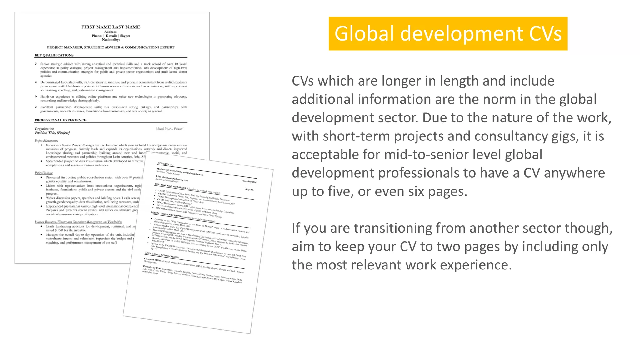 CVs which are longer in length and include
additional information are the norm in the global
development sector. Due to the nature of the work,
with short-term projects and consultancy gigs, it is
acceptable for mid-to-senior level global
development professionals to have a CV anywhere
up to five, or even six pages.
If you are transitioning from another sector though,
aim to keep your CV to two pages by including only
the most relevant work experience.
Global development CVs
 