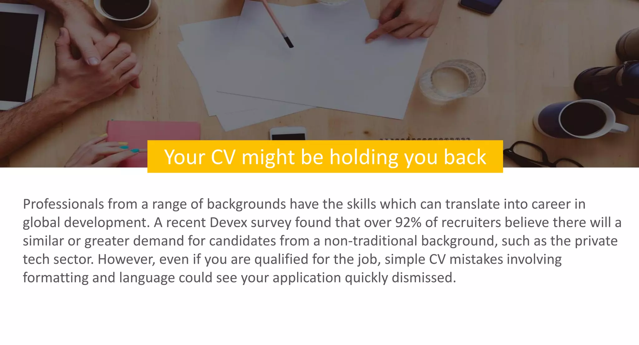 Your CV might be holding you back
Professionals from a range of backgrounds have the skills which can translate into career in
global development. A recent Devex survey found that over 92% of recruiters believe there will a
similar or greater demand for candidates from a non-traditional background, such as the private
tech sector. However, even if you are qualified for the job, simple CV mistakes involving
formatting and language could see your application quickly dismissed.
 