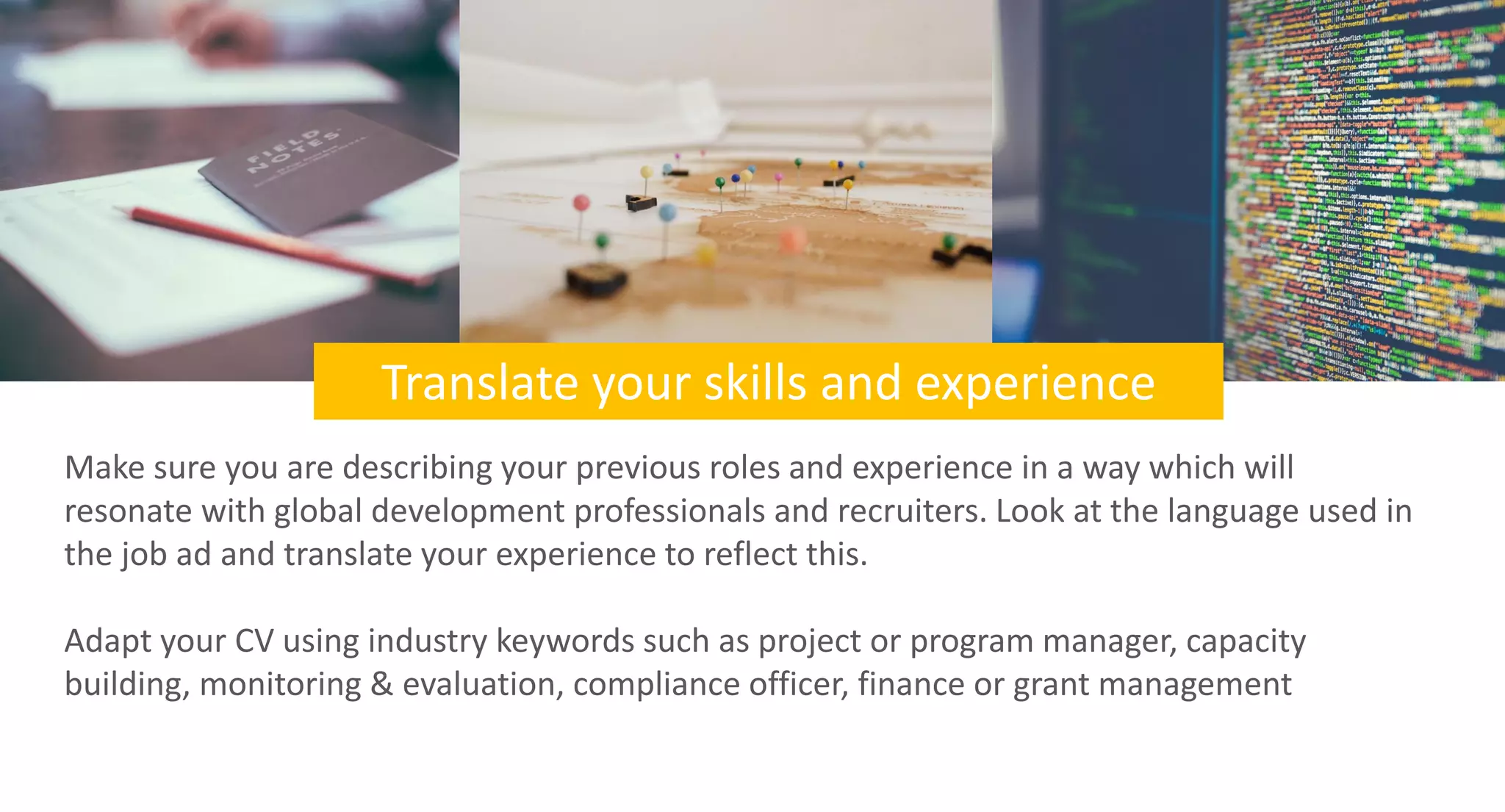 Translate your skills and experience
Make sure you are describing your previous roles and experience in a way which will
resonate with global development professionals and recruiters. Look at the language used in
the job ad and translate your experience to reflect this.
Adapt your CV using industry keywords such as project or program manager, capacity
building, monitoring & evaluation, compliance officer, finance or grant management
 