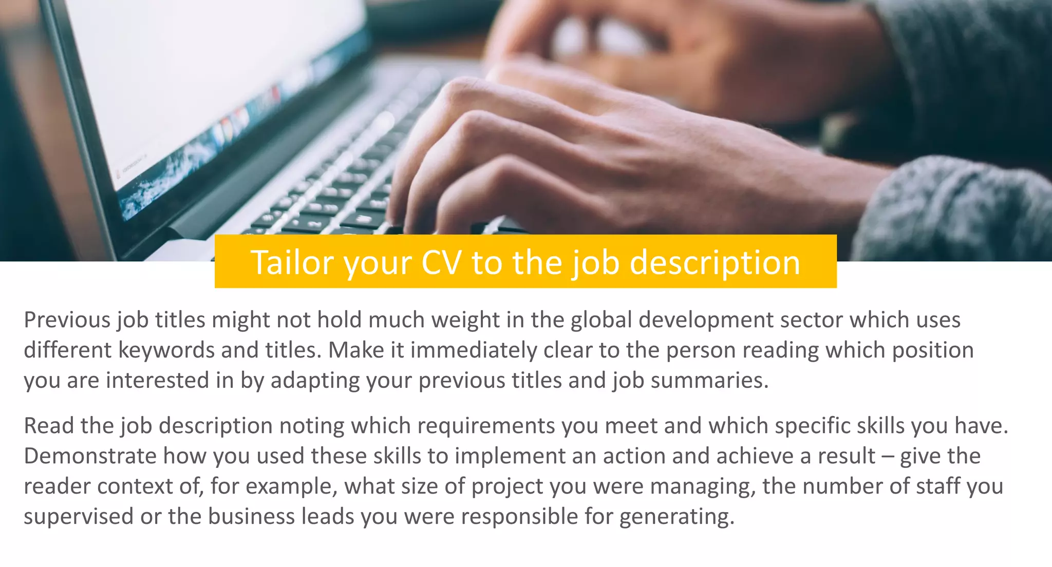 Tailor your CV to the job description
Previous job titles might not hold much weight in the global development sector which uses
different keywords and titles. Make it immediately clear to the person reading which position
you are interested in by adapting your previous titles and job summaries.
Read the job description noting which requirements you meet and which specific skills you have.
Demonstrate how you used these skills to implement an action and achieve a result – give the
reader context of, for example, what size of project you were managing, the number of staff you
supervised or the business leads you were responsible for generating.
 