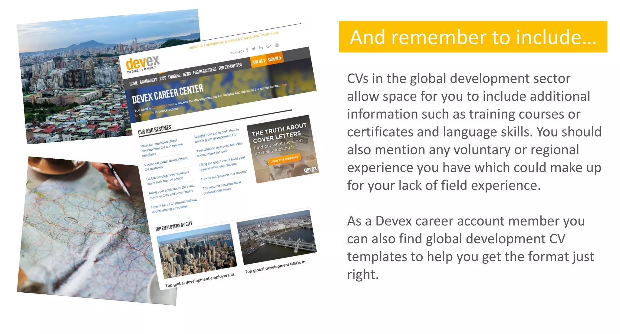 And remember to include…
CVs in the global development sector
allow space for you to include additional
information such as training courses or
certificates and language skills. You should
also mention any voluntary or regional
experience you have which could make up
for your lack of field experience.
As a Devex career account member you
can also find global development CV
templates to help you get the format just
right.
 