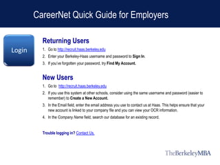 CareerNet Quick Guide for Employers

          Returning Users
Login     1. Go to http://recruit.haas.berkeley.edu
          2. Enter your Berkeley-Haas username and password to Sign In.
          3. If you’ve forgotten your password, try Find My Account.


          New Users
          1. Go to http://recruit.haas.berkeley.edu
          2. If you use this system at other schools, consider using the same username and password (easier to
             remember) to Create a New Account.
          3. In the Email field, enter the email address you use to contact us at Haas. This helps ensure that your
             new account is linked to your company file and you can view your OCR information.
          4. In the Company Name field, search our database for an existing record.


          Trouble logging in? Contact Us.
 