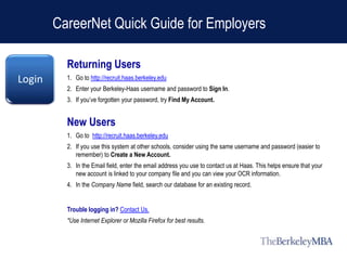 CareerNet Quick Guide for Employers

          Returning Users
Login     1. Go to http://recruit.haas.berkeley.edu
          2. Enter your Berkeley-Haas username and password to Sign In.
          3. If you’ve forgotten your password, try Find My Account.


          New Users
          1. Go to http://recruit.haas.berkeley.edu
          2. If you use this system at other schools, consider using the same username and password (easier to
             remember) to Create a New Account.
          3. In the Email field, enter the email address you use to contact us at Haas. This helps ensure that your
             new account is linked to your company file and you can view your OCR information.
          4. In the Company Name field, search our database for an existing record.


          Trouble logging in? Contact Us.
          *Use Internet Explorer or Mozilla Firefox for best results.
 
