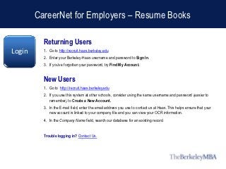 CareerNet for Employers – Resume Books

          Returning Users
Login     1. Go to http://recruit.haas.berkeley.edu
          2. Enter your Berkeley-Haas username and password to Sign In.
          3. If you’ve forgotten your password, try Find My Account.


          New Users
          1. Go to http://recruit.haas.berkeley.edu
          2. If you use this system at other schools, consider using the same username and password (easier to
             remember) to Create a New Account.
          3. In the E-mail field, enter the email address you use to contact us at Haas. This helps ensure that your
             new account is linked to your company file and you can view your OCR information.
          4. In the Company Name field, search our database for an existing record.


          Trouble logging in? Contact Us.
 