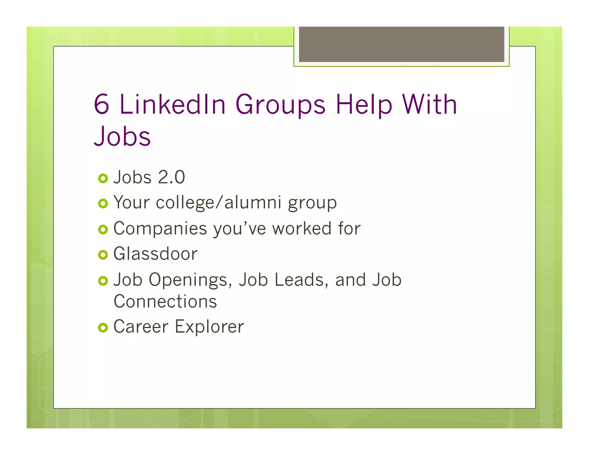 6 LinkedIn Groups Help With
Jobs
›  Jobs 2.0
›  Your college/alumni group
›  Companies you’ve worked for
›  Glassdoor
›  Job Openings, Job Leads, and Job
    Connections
›  Career Explorer
 