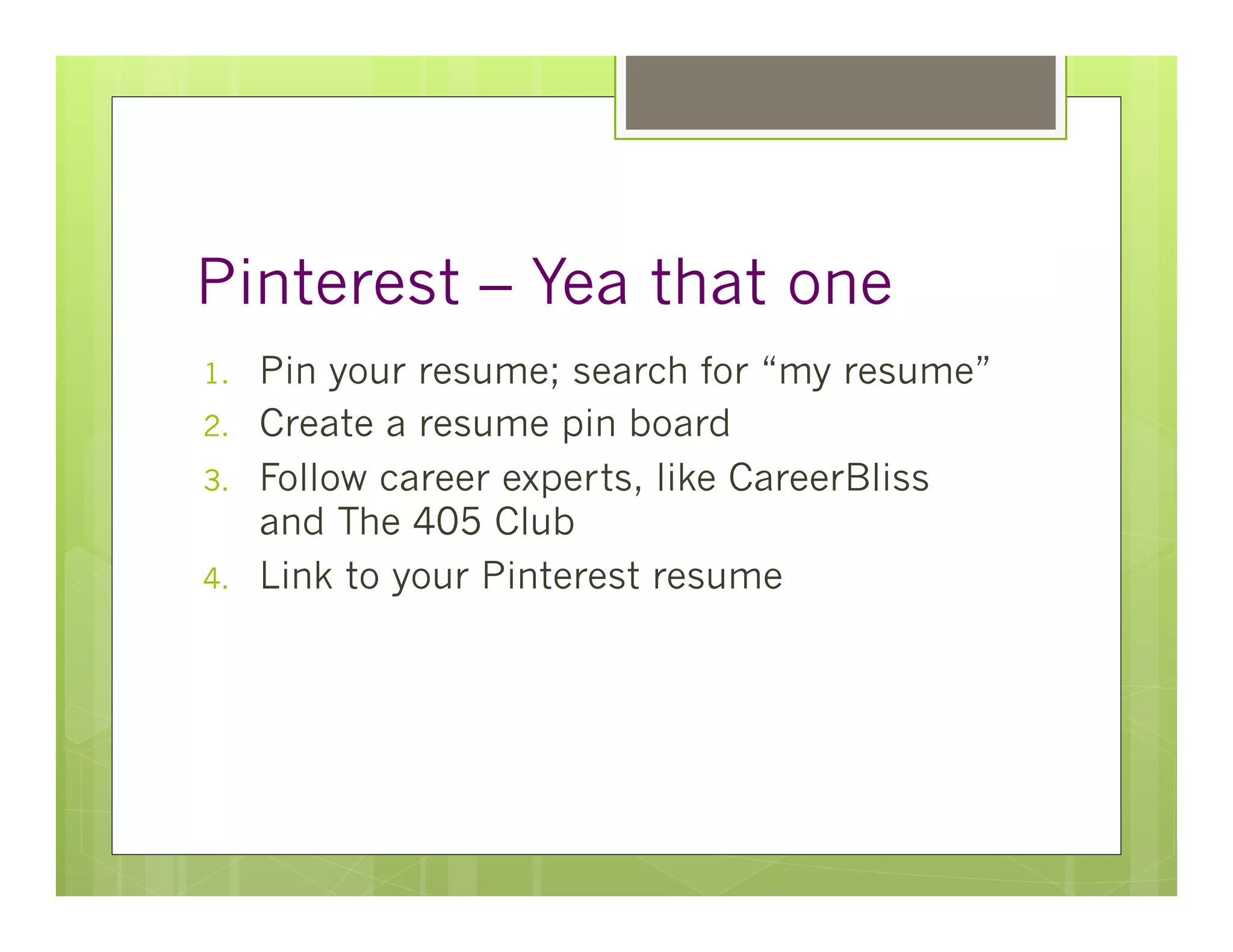 Pinterest – Yea that one
1.    Pin your resume; search for “my resume”
2.    Create a resume pin board
3.    Follow career experts, like CareerBliss
      and The 405 Club
4.    Link to your Pinterest resume
 