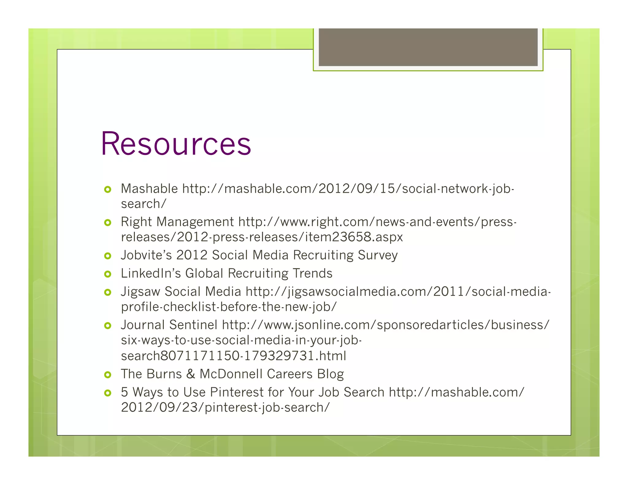Resources
›    Mashable http://mashable.com/2012/09/15/social-network-job-
      search/
›    Right Management http://www.right.com/news-and-events/press-
      releases/2012-press-releases/item23658.aspx
›    Jobvite’s 2012 Social Media Recruiting Survey
›    LinkedIn’s Global Recruiting Trends
›    Jigsaw Social Media http://jigsawsocialmedia.com/2011/social-media-
      profile-checklist-before-the-new-job/
›    Journal Sentinel http://www.jsonline.com/sponsoredarticles/business/
      six-ways-to-use-social-media-in-your-job-
      search8071171150-179329731.html
›    The Burns & McDonnell Careers Blog
›    5 Ways to Use Pinterest for Your Job Search http://mashable.com/
      2012/09/23/pinterest-job-search/
 