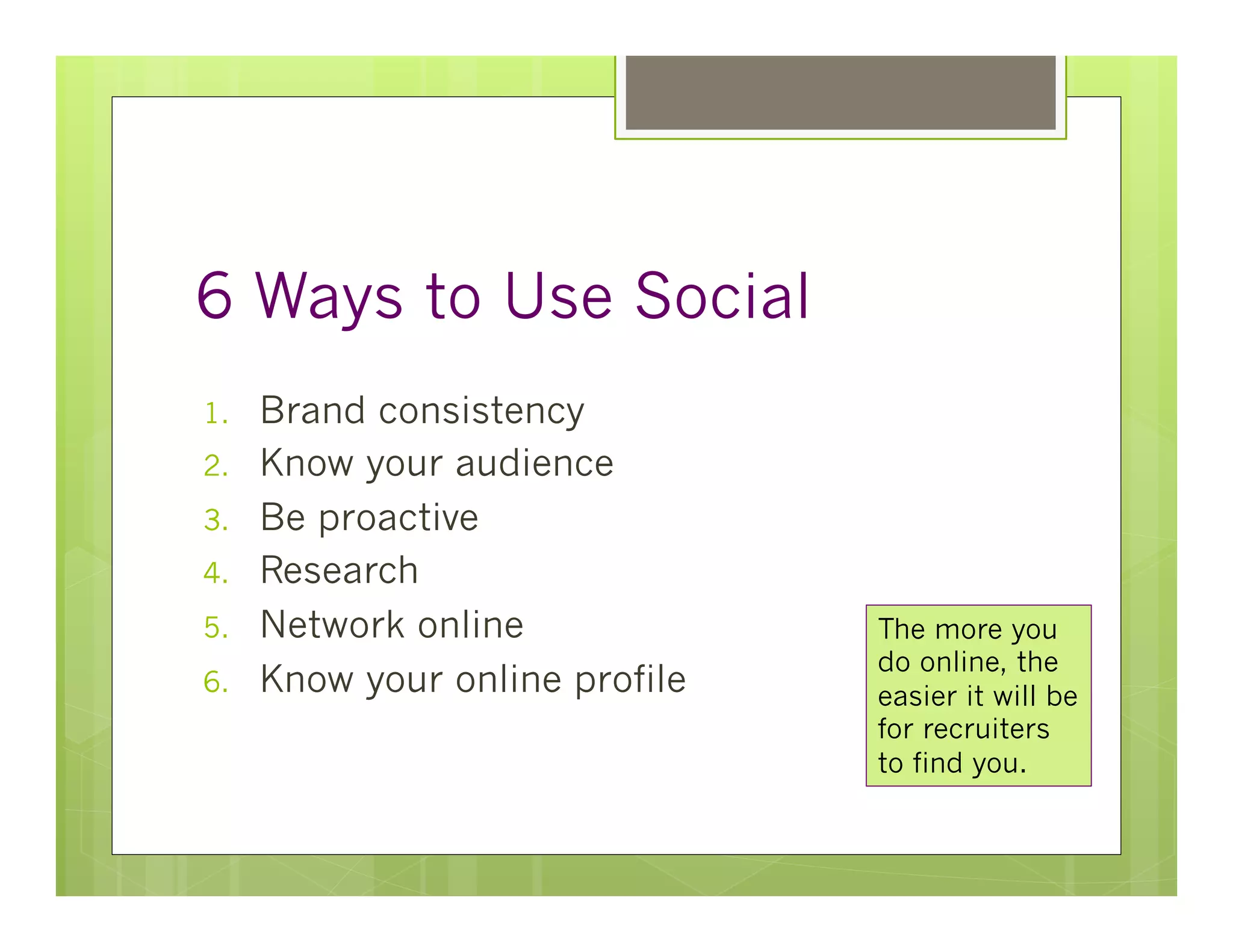 6 Ways to Use Social
1.    Brand consistency
2.    Know your audience
3.    Be proactive
4.    Research
5.    Network online             The more you
                                 do online, the
6.    Know your online profile   easier it will be
                                 for recruiters
                                 to find you.
 