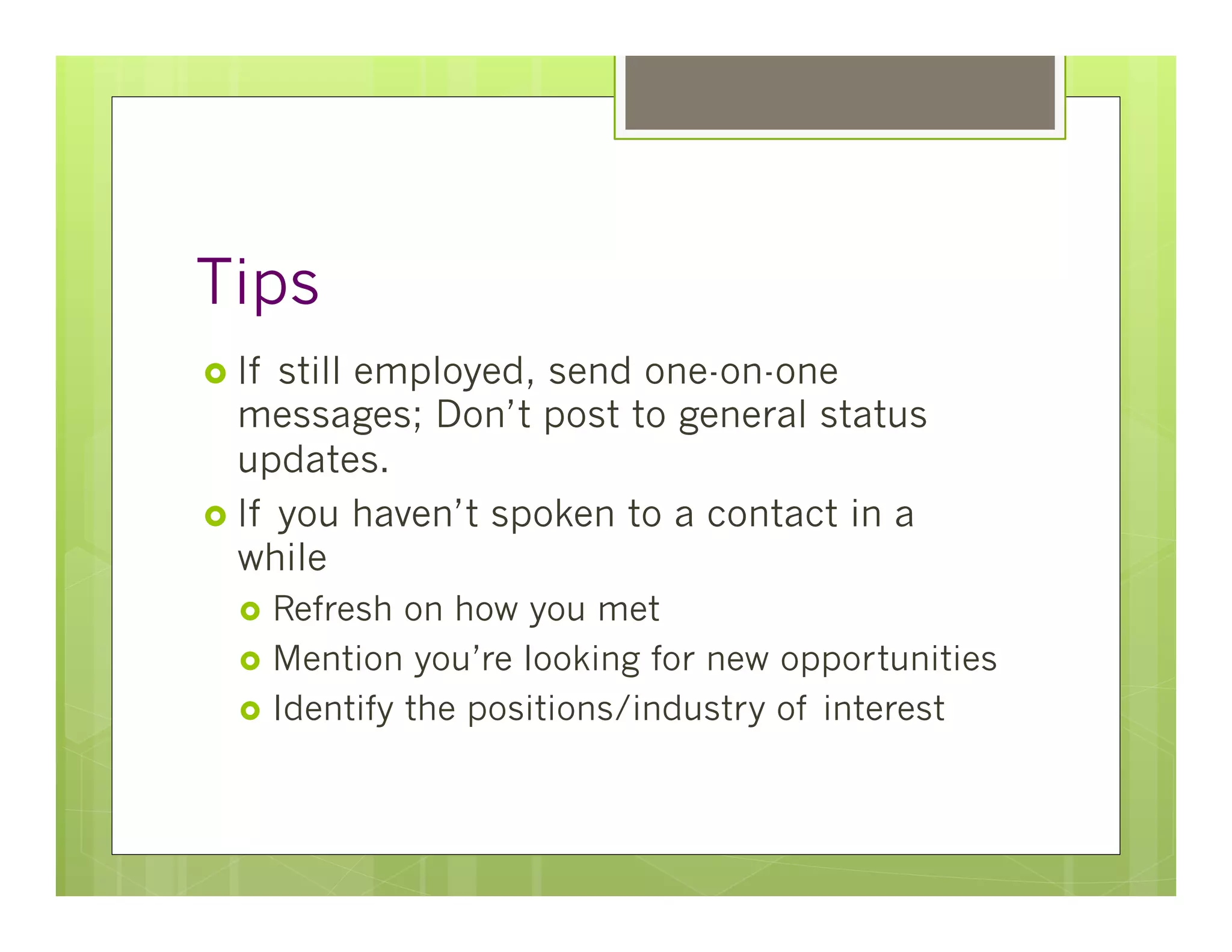 Tips
›  If still employed, send one-on-one
    messages; Don’t post to general status
    updates.
›  If you haven’t spoken to a contact in a
    while
   ›  Refresh  on how you met
   ›  Mention you’re looking for new opportunities
   ›  Identify the positions/industry of interest
 