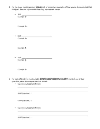 4. For the three most important SKILLS think of one or two examples of how you’ve demonstrated that
skill (best if within a professional setting). Write them below
Skill: _______________________________
Example 1 -
Example 2 –
Skill: _______________________________
Example 1 -
Example 2 -
Skill: _______________________________
Example 1 -
Example 2 -
5. For each of the three most notable EXPERIENCES/ACCOMPLISHMENTS think of one or two
questions/skills that they relate to or answer.
Experience/Accomplishment:
________________________________________________________________________
________________________________________________________________________
Skill/Question 1 -
Skill/Question 2 –
Experience/Accomplishment:
________________________________________________________________________
________________________________________________________________________
Skill/Question 1 -
 