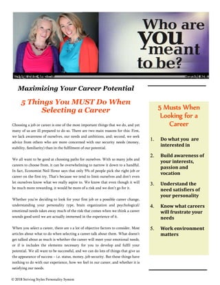 Practical Insight
THE NEWSLETTER OF CALIBER LEADERSHIP SYSTEMS MARCH 2016
5 Musts When
Looking for a
Career
 Do	what	you		are	
interested	in	
 Build	awareness	of	
your	interests,	
passion	and	
vocation		
 Understand	the	
need	satis iers	of	
your	personality		
 Know	what	careers	
will	frustrate	your	
needs		
 Work	environment	
matters		
Maximizing Your Career Potential
5 Things You MUST Do When
Selecting a Career
Choosing a job or career is one of the most important things that we do, and yet
many of us are ill prepared to do so. There are two main reasons for this: First,
we lack awareness of ourselves, our needs and ambitions, and; second, we seek
advice from others who are more concerned with our security needs (money,
stability, familiarity) than in the fulfilment of our potential.
We all want to be good at choosing paths for ourselves. With so many jobs and
careers to choose from, it can be overwhelming to narrow it down to a handful.
In fact, Economist Neil Howe says that only 5% of people pick the right job or
career on the first try. That’s because we tend to limit ourselves and don’t even
let ourselves know what we really aspire to. We know that even though it will
be much more rewarding, it would be more of a risk and we don’t go for it.
Whether you’re deciding to look for your first job or a possible career change,
understanding your personality type, brain organization and psychological/
emotional needs takes away much of the risk that comes when we think a career
sounds good until we are actually immersed in the experience of it.
When you select a career, there are s a lot of objective factors to consider. Most
articles about what to do when selecting a career talk about them. What doesn’t
get talked about as much is whether the career will meet your emotional needs,
or if is includes the elements necessary for you to develop and fulfil your
potential. We all want to be successful, and we can do lots of things that give us
the appearance of success – i.e. status, money, job security. But these things have
nothing to do with our experience, how we feel in our career, and whether it is
satisfying our needs.
© 2018 Striving Styles Personality System
6WULYLQJ 6WOHV1HZVOHWWHU )HEUXDU 
 