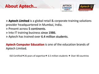 About Aptech…

» Aptech Limited is a global retail & corporate training solutions
provider headquartered in Mumbai, India.
» Present across 5 continents.
» Into IT training business since 1986.
» Aptech has trained over 6.4 million students.

Aptech Computer Education is one of the education brands of
Aptech Limited.

  ISO Certified26 years of expertise 6.5 million students  Over 40 countries
 