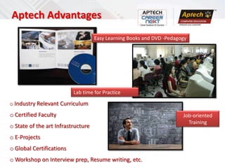 Aptech Advantages
                                    Easy Learning Books and DVD -Pedagogy




                          Lab time for Practice

o Industry Relevant Curriculum

o Certified Faculty                                                    Job-oriented
                                                                         Training
o State of the art Infrastructure
o E-Projects
o Global Certifications
o Workshop on Interview prep, Resume writing, etc.
 