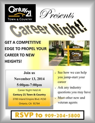 GET A COMPETITIVE EDGE TO PROPEL YOUR CAREER TO NEW HEIGHTS! 
Join us 
November 13, 2014 
5:00pm-7:00pm 
Career Night Held At 
Century 21 Town & Country 
3700 Inland Empire Blvd. #150 
Ontario, CA 91764 
RSVP to 909-204-5800 
Presents 
 See how we can help you jump-start your career 
 Ask any industry questions you may have 
 Meet other new and veteran agents 