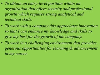 • To obtain an entry-level position within an
organization that offers security and professional
growth which requires strong analytical and
technical skills.
• To work with a company this appreciates innovation
so that I can enhance my knowledge and skills to
give my best for the growth of the company.
• To work in a challenging environment that provides
generous opportunities for learning & advancement
in my career.
 