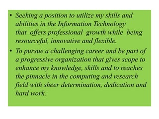 • Seeking a position to utilize my skills and
abilities in the Information Technology
that offers professional growth while being
resourceful, innovative and flexible.
• To pursue a challenging career and be part of
a progressive organization that gives scope to
enhance my knowledge, skills and to reaches
the pinnacle in the computing and research
field with sheer determination, dedication and
hard work.
 