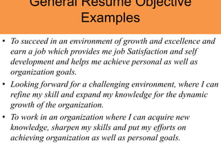 General Resume Objective
Examples
• To succeed in an environment of growth and excellence and
earn a job which provides me job Satisfaction and self
development and helps me achieve personal as well as
organization goals.
• Looking forward for a challenging environment, where I can
refine my skill and expand my knowledge for the dynamic
growth of the organization.
• To work in an organization where I can acquire new
knowledge, sharpen my skills and put my efforts on
achieving organization as well as personal goals.
 