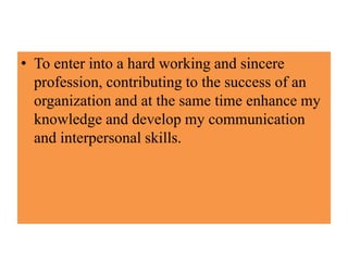 • To enter into a hard working and sincere
profession, contributing to the success of an
organization and at the same time enhance my
knowledge and develop my communication
and interpersonal skills.
 