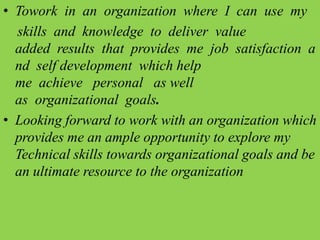 • Towork in an organization where I can use my
skills and knowledge to deliver value
added results that provides me job satisfaction a
nd self development which help
me achieve personal as well
as organizational goals.
• Looking forward to work with an organization which
provides me an ample opportunity to explore my
Technical skills towards organizational goals and be
an ultimate resource to the organization
 
