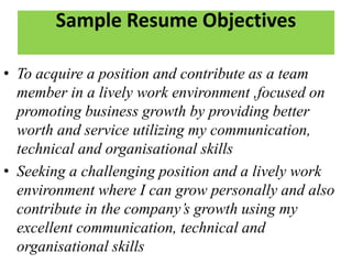 Sample Resume Objectives
• To acquire a position and contribute as a team
member in a lively work environment ,focused on
promoting business growth by providing better
worth and service utilizing my communication,
technical and organisational skills
• Seeking a challenging position and a lively work
environment where I can grow personally and also
contribute in the company’s growth using my
excellent communication, technical and
organisational skills
 