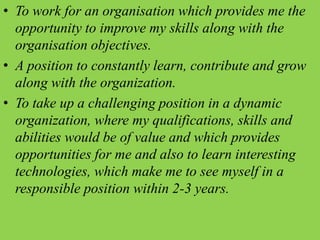 • To work for an organisation which provides me the
opportunity to improve my skills along with the
organisation objectives.
• A position to constantly learn, contribute and grow
along with the organization.
• To take up a challenging position in a dynamic
organization, where my qualifications, skills and
abilities would be of value and which provides
opportunities for me and also to learn interesting
technologies, which make me to see myself in a
responsible position within 2-3 years.
 