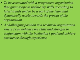 • To be associated with a progressive organization
that gives scope to update my skills according to
latest trends and to be a part of the team that
dynamically works towards the growth of the
organization.
• A challenging position in a technical organization
where I can enhance my skills and strength in
conjunction with the institution’s goal and achieve
excellence through experience
 