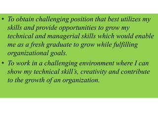 • To obtain challenging position that best utilizes my
skills and provide opportunities to grow my
technical and managerial skills which would enable
me as a fresh graduate to grow while fulfilling
organizational goals.
• To work in a challenging environment where I can
show my technical skill’s, creativity and contribute
to the growth of an organization.
 