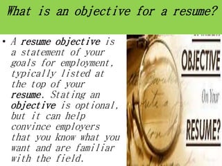What is an objective for a resume?
• A resume objective is
a statement of your
goals for employment,
typically listed at
the top of your
resume. Stating an
objective is optional,
but it can help
convince employers
that you know what you
want and are familiar
with the field.
 
