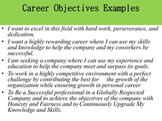 Career Objectives Examples
• I want to excel in this field with hard work, perseverance, and
dedication.
• I want a highly rewarding career where I can use my skills
and knowledge to help the company and my coworkers be
successful.
• I am seeking a company where I can use my experience and
education to help the company meet and surpass its goals.
• To work in a highly competitive environment with a perfect
challenge by contributing the best for the growth of the
organization while ensuring growth in personal career
• To Be a Successful professional in a Globally Respected
Company and to achieve the objectives of the company with
Honesty and Fairness and to Continuously Upgrade My
Knowledge and Skills.
 