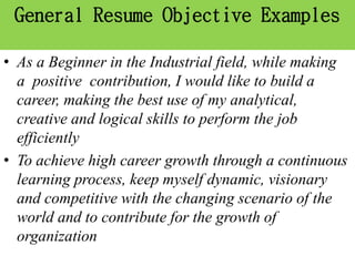 General Resume Objective Examples
• As a Beginner in the Industrial field, while making
a positive contribution, I would like to build a
career, making the best use of my analytical,
creative and logical skills to perform the job
efficiently
• To achieve high career growth through a continuous
learning process, keep myself dynamic, visionary
and competitive with the changing scenario of the
world and to contribute for the growth of
organization
 