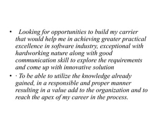 • Looking for opportunities to build my carrier
that would help me in achieving greater practical
excellence in software industry, exceptional with
hardworking nature along with good
communication skill to explore the requirements
and come up with innovative solution
• · To be able to utilize the knowledge already
gained, in a responsible and proper manner
resulting in a value add to the organization and to
reach the apex of my career in the process.
 