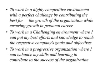 • To work in a highly competitive environment
with a perfect challenge by contributing the
best for the growth of the organization while
ensuring growth in personal career
• To work in a Challenging environment where I
can put my best efforts and knowledge to reach
the respective company’s goals and objectives.
• To work in a progressive organization where I
can enhance my skills and learning to
contribute to the success of the organization
 