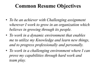 Common Resume Objectives
• To be an achiever with Challenging assignment
wherever I work to grow in an organization which
believes in growing through its people.
• To work in a dynamic environment that enables
me to utilize my Knowledge and learn new things,
and to progress professionally and personally.
• To work in a challenging environment where I can
prove my capabilities through hard work and
team play.
 