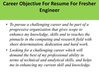 Career Objective For Resume For Fresher
Engineer
• To pursue a challenging career and be part of a
progressive organization that gives scope to
enhance my knowledge, skills and to reaches the
pinnacle in the computing and research field with
sheer determination, dedication and hard work.
• Looking for a challenging career which will
demand the best of my professional ability in
terms of technical and analytical skills, and helps
me in enhancing my current skill and knowledge.
 