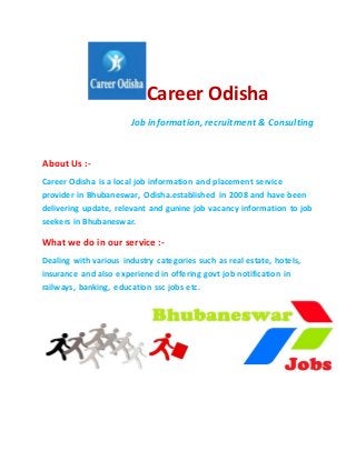 Career Odisha
Job information, recruitment & Consulting
About Us :-
Career Odisha is a local job information and placement service
provider in Bhubaneswar, Odisha.established in 2008 and have been
delivering update, relevant and gunine job vacancy information to job
seekers in Bhubaneswar.
What we do in our service :-
Dealing with various industry categories such as real estate, hotels,
insurance and also experiened in offering govt job notification in
railways, banking, education ssc jobs etc.
 