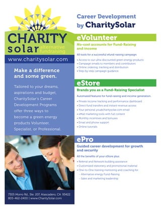 Career Development
                                                 by CharitySolar

                                                 eVolunteer
                                                 No-cost accounts for Fund-Raising
                                                 and income
                                                 All tools for a successful efund-raising campaign

www.charitysolar.com                             • Access to our ultra-discounted green energy products
                                                 • Campaign emails to members and contributors
                                                 • Online ordering, tracking and distribution
    Make a difference                            • Step-by-step campaign guidance

    and some green.
    Tailored to your dreams,
                                                 eStore
                                                 Brands you as a Fund-Raising Specialist
    aspirations and budget,
                                                 Automated features for fund-raising and income generation.
    CharitySolar’s Career
                                                 • Private income tracking and performance dashboard
    Development Programs                         • Direct fund transfers and instant revenue access
                                                 • Your personal you@charitysolar.com email
    offer three ways to
                                                 • eMail marketing tools with full content
    become a green energy                        • Monthly incentives and bonuses
    products Volunteer,                          • Email and phone support
                                                 • Online tutorials
    Specialist, or Professional.


                                                 ePro
                                                 Guided career development for growth
                                                 and security
                                                 All the benefits of your eStore plus:

                                                 • Referral and Network building assistance
                                                 • Customized stationery and promotional material
                                                 • One-to-One training mentoring and coaching for:
                                                   - Alternative energy Fund-Raising
                                                   - Sales and marketing leadership




7305 Morro Rd., Ste. 207, Atascadero, CA 93422
805-462-2400 | www.CharitySolar.com
 