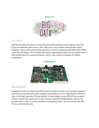 BIGDATA
Why Bigdata?
Big Data describes the process of extracting actionable intelligence from disparate, and often
times non-traditional, data sources. These data sources may include structured data such as
databases, sensor, click stream and location data, as well as unstructured data like email, HTML,
social data and images. The actionable data may be represented visually (e.g. in a graph), but it is
often distilled down to a structured format, which is then stored in a database for further
manipulation.
EMBEDDED
Why Embedded?
Embedded systems are where the software meets the physical world. As we put tiny computers
into all sorts of systems (door locks, airplanes, pacemakers), how we implement the software is
truly, terrifyingly important. Writing software for these things is more difficult than computer
software because the systems have so few resources. Instead of building better software, the
trend has been to allow a cowboy mentality of just getting it done. We can do better than that.
We must do better than that.
 