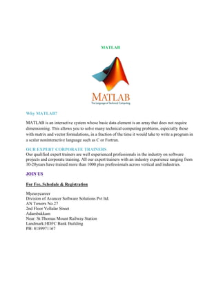 MATLAB
Why MATLAB?
MATLAB is an interactive system whose basic data element is an array that does not require
dimensioning. This allows you to solve many technical computing problems, especially those
with matrix and vector formulations, in a fraction of the time it would take to write a program in
a scalar noninteractive language such as C or Fortran.
OUR EXPERT CORPORATE TRAINERS
Our qualified expert trainers are well experienced professionals in the industry on software
projects and corporate training. All our expert trainers with an industry experience ranging from
10-20years have trained more than 1000 plus professionals across vertical and industries.
For Fee, Schedule & Registration
Myeasycareer
Division of Avancer Software Solutions Pvt ltd.
AN Towers No.27
2nd Floor Vellalar Street
Adambakkam
Near: St:Thomas Mount Railway Station
Landmark:HDFC Bank Building
PH: 8189971167
 