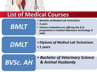 • Bachelor of Medical Lab Technicians
• 3 years
• Various institutions are offering the B.Sc.
programme in medical laboratory technology in
India
BMLT
• Diploma of Medical Lab Technicians
• 1 yearsDMLT
• Bachelor of Veterinary Science
& Animal HusbandyBVSc. AH
List of Medical Courses
 