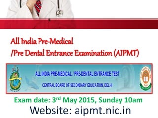 All India Pre-Medical
/Pre Dental Entrance Examination (AIPMT)
Website: aipmt.nic.in
Exam date: 3rd May 2015, Sunday 10am
 